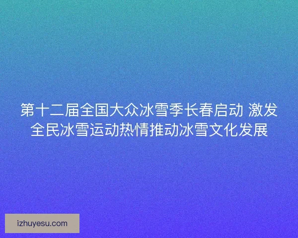 第十二届全国大众冰雪季长春启动 激发全民冰雪运动热情推动冰雪文化发展